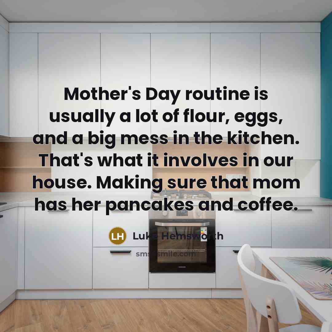 “Mother's Day routine is usually a lot of flour, eggs, and a big mess in the kitchen. That's what it involves in our house. Making sure that mom has her pancakes and coffee.” quote by Luke Hemsworth