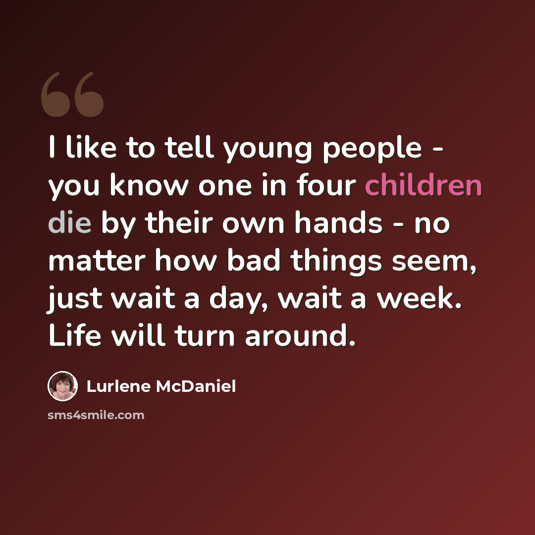 “I like to tell young people - you know one in four children die by their own hands - no matter how bad things seem, just wait a day, wait a week. Life will turn around.” quote by Lurlene McDaniel