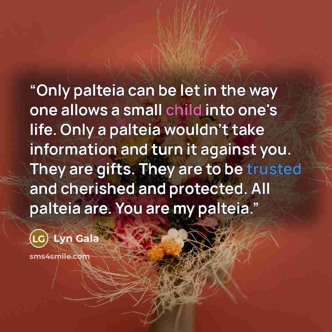 “Only palteia can be let in the way one allows a small child into one's life. Only a palteia wouldn't take information and turn it against you. They are gifts. They are to be trusted and cherished and protected. All palteia are. You are my palteia.” quote by Lyn Gala