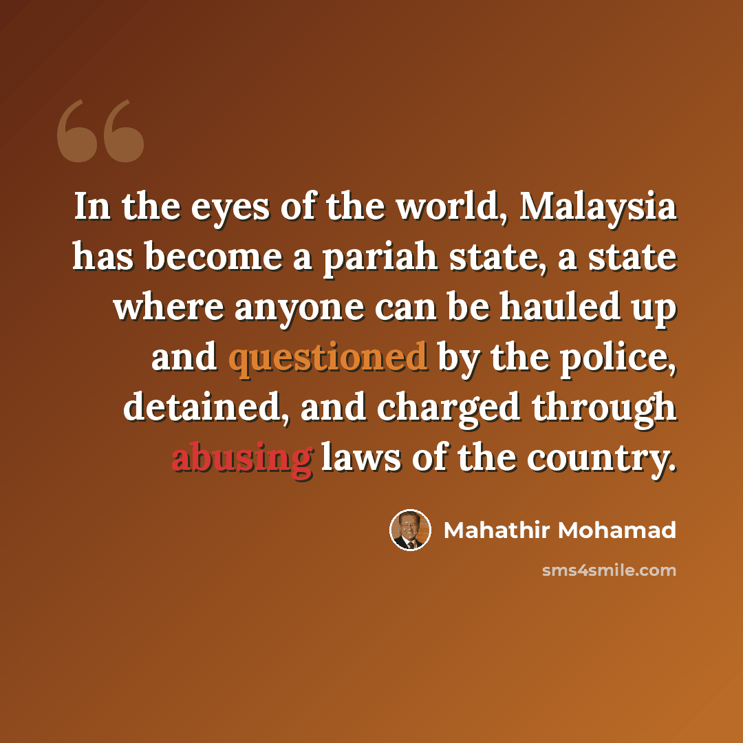 “In the eyes of the world, Malaysia has become a pariah state, a state where anyone can be hauled up and questioned by the police, detained, and charged through abusing laws of the country.” quote by Mahathir Mohamad