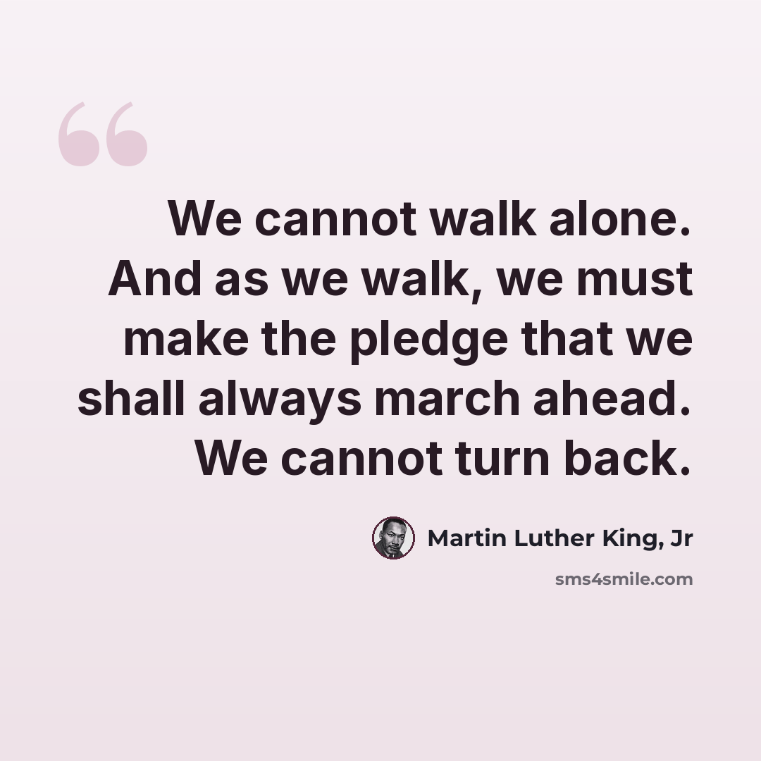 “We cannot walk alone. And as we walk, we must make the pledge that we shall always march ahead. We cannot turn back.” quote by Martin Luther King, Jr