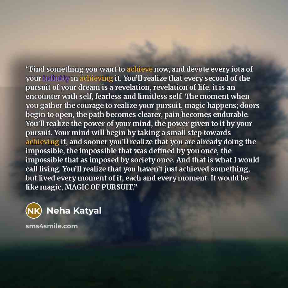“Find something you want to achieve now, and devote every iota of your infinity in achieving it. You’ll realize that every second of the pursuit of your dream is a revelation, revelation of life, it is an encounter with self, fearless and limitless self. The moment when you gather the courage to…” quote by Neha Katyal