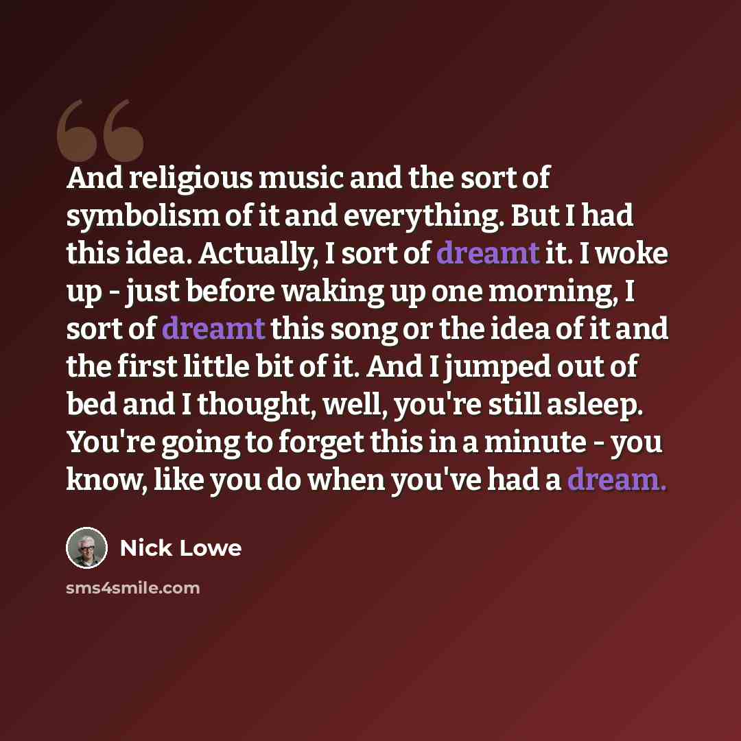 “And religious music and the sort of symbolism of it and everything. But I had this idea. Actually, I sort of dreamt it. I woke up - just before waking up one morning, I sort of dreamt this song or the idea of it and the first little bit of it. And I jumped out of bed and I thought, well, you're…” quote by Nick Lowe