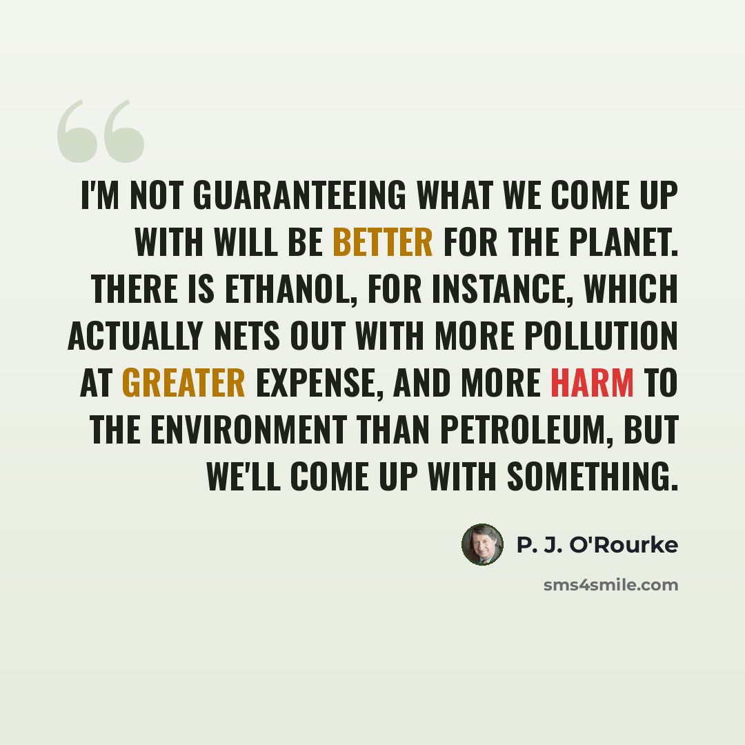 “I'm not guaranteeing what we come up with will be better for the planet. There is ethanol, for instance, which actually nets out with more pollution at greater expense, and more harm to the environment than petroleum, but we'll come up with something.” quote by P. J. O'Rourke