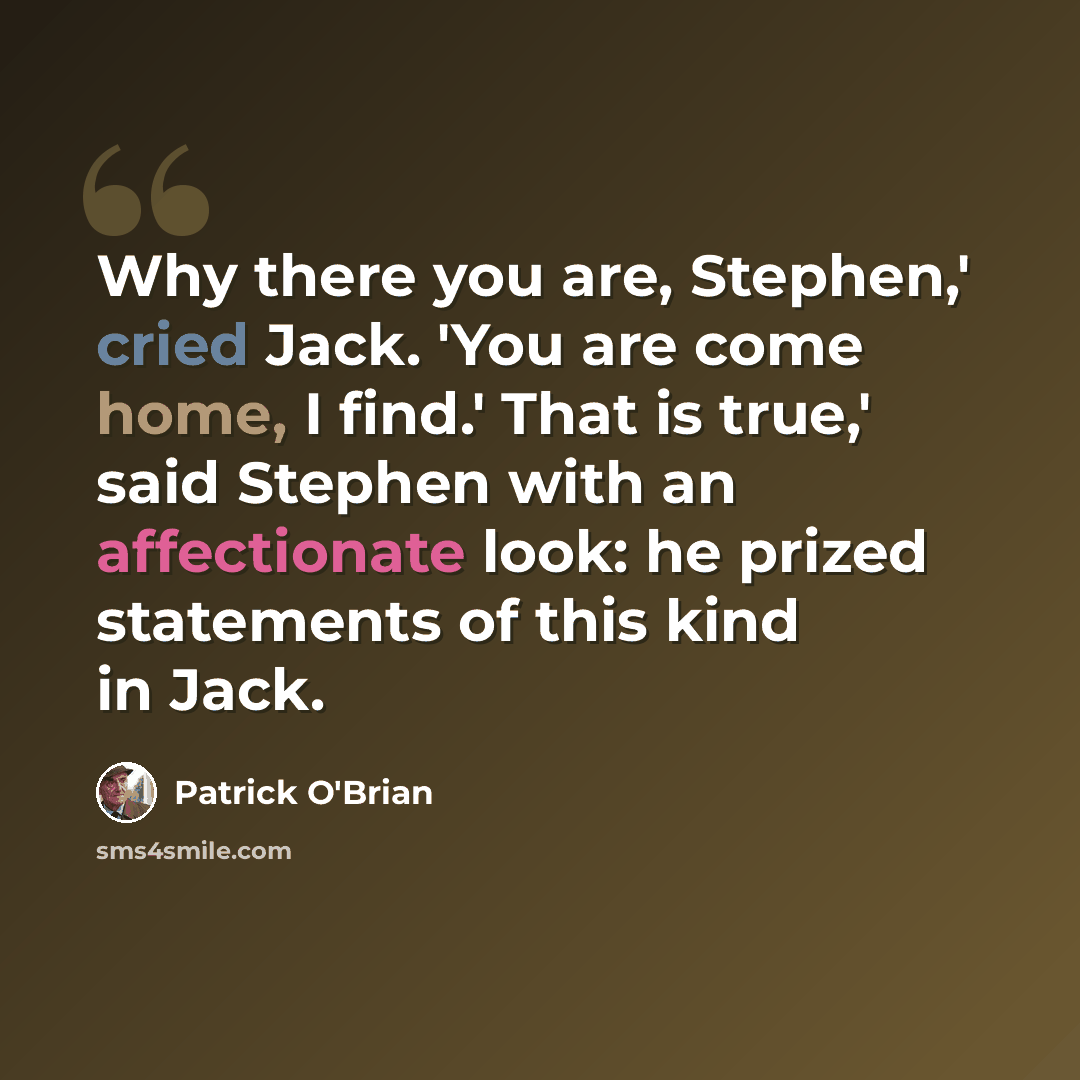 “Why there you are, Stephen,' cried Jack. 'You are come home, I find.' That is true,' said Stephen with an affectionate look: he prized statements of this kind in Jack.” quote by Patrick O'Brian