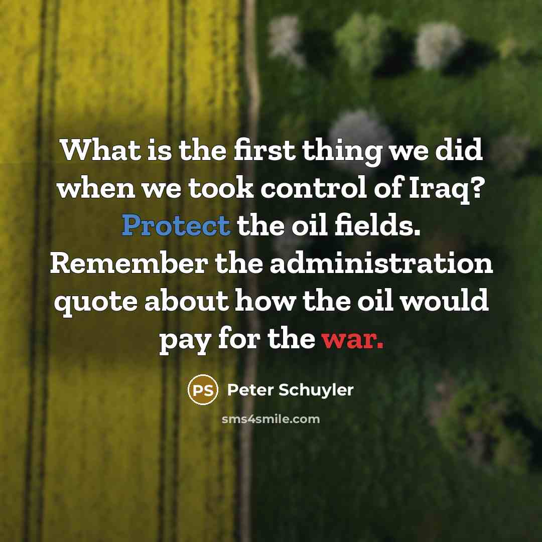 “What is the first thing we did when we took control of Iraq? Protect the oil fields. Remember the administration quote about how the oil would pay for the war.” quote by Peter Schuyler