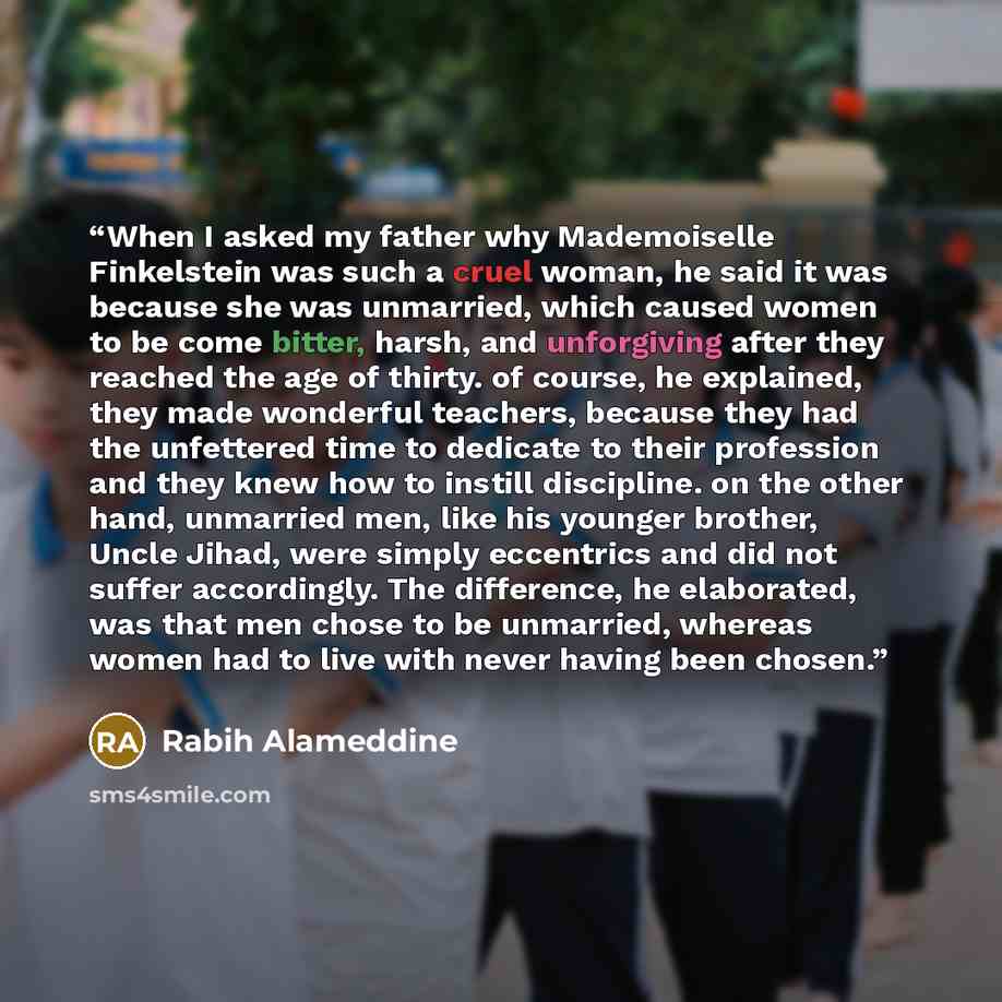 “When I asked my father why Mademoiselle Finkelstein was such a cruel woman, he said it was because she was unmarried, which caused women to be come bitter, harsh, and unforgiving after they reached the age of thirty. of course, he explained, they made wonderful teachers, because they had the…” quote by Rabih Alameddine