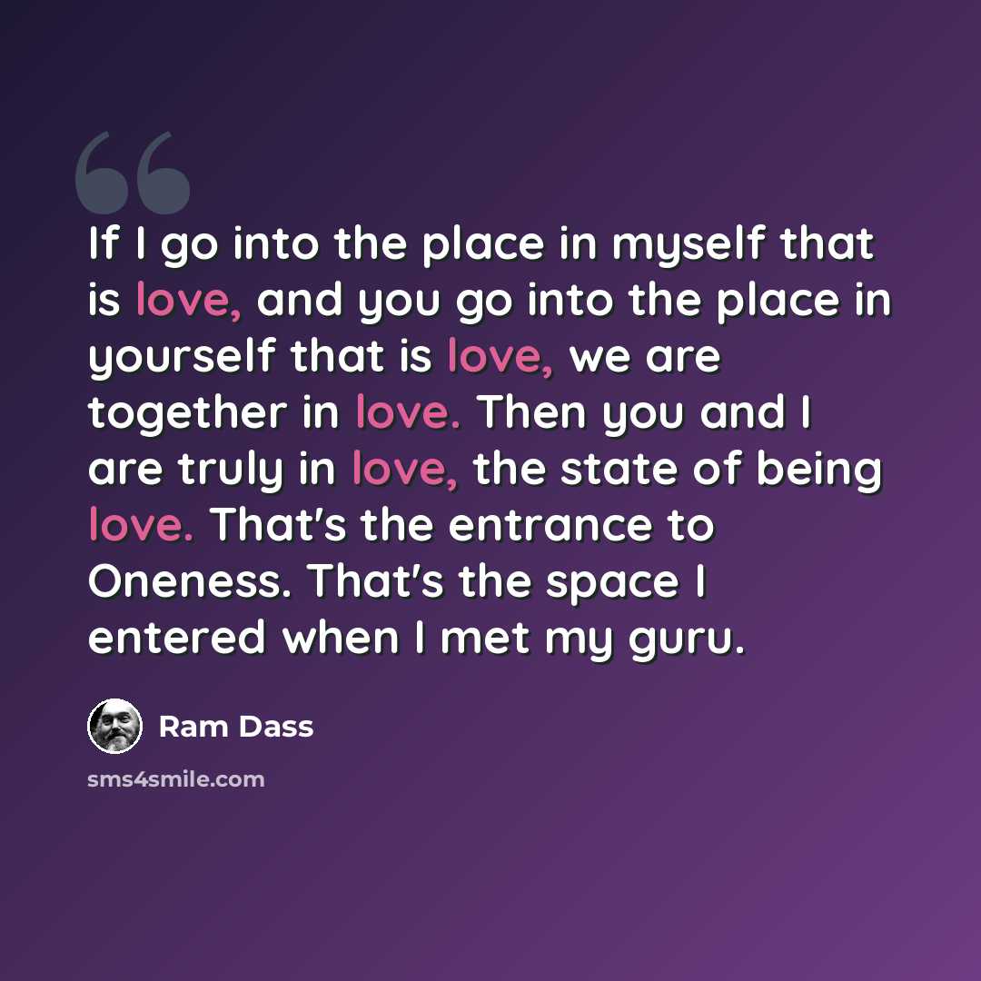 “If I go into the place in myself that is love, and you go into the place in yourself that is love, we are together in love. Then you and I are truly in love, the state of being love. That's the entrance to Oneness. That's the space I entered when I met my guru.” quote by Ram Dass
