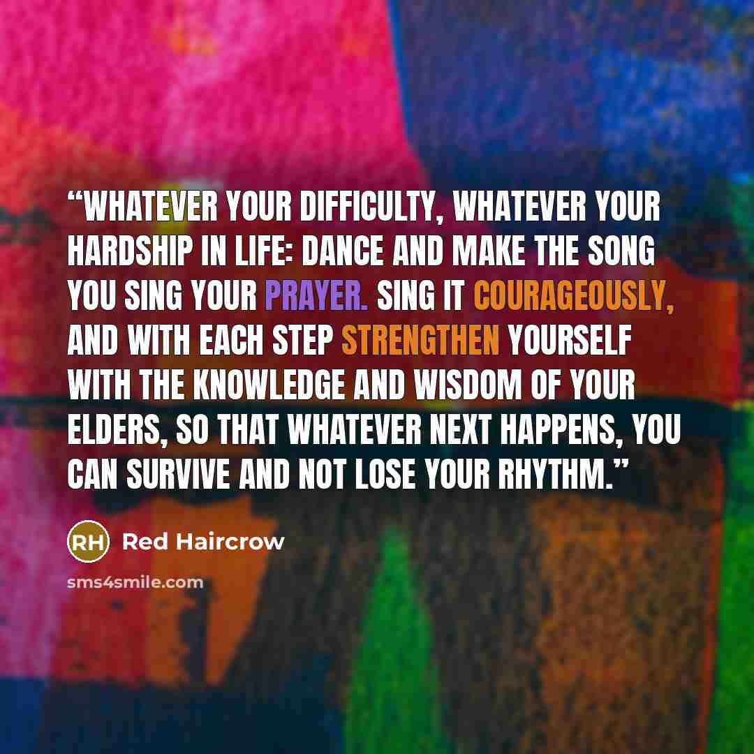 “Whatever your difficulty, whatever your hardship in life: Dance and make the song you sing your prayer. Sing it courageously, and with each step strengthen yourself with the knowledge and wisdom of your elders, so that whatever next happens, you can survive and not lose your rhythm.” quote by Red Haircrow