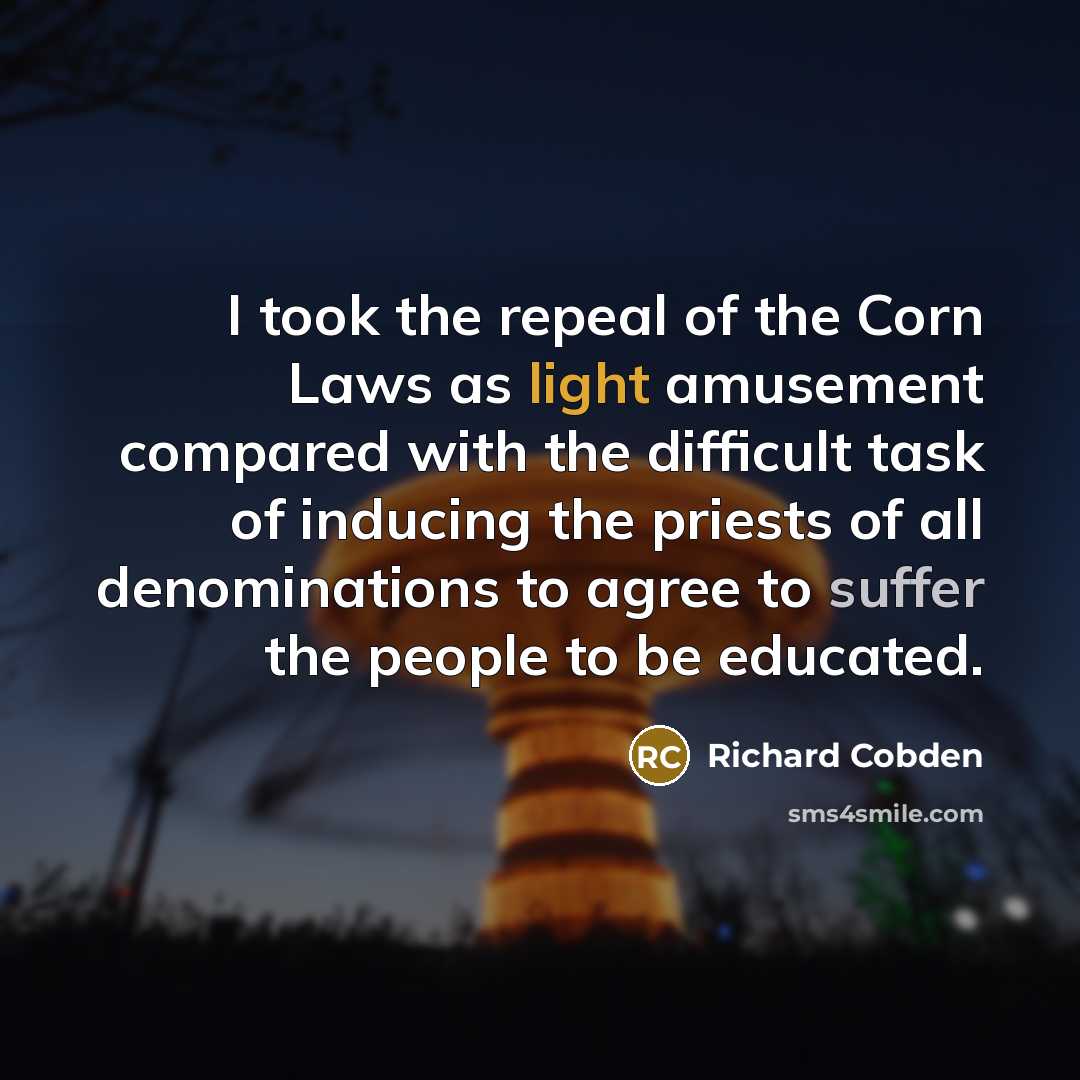 “I took the repeal of the Corn Laws as light amusement compared with the difficult task of inducing the priests of all denominations to agree to suffer the people to be educated.” quote by Richard Cobden