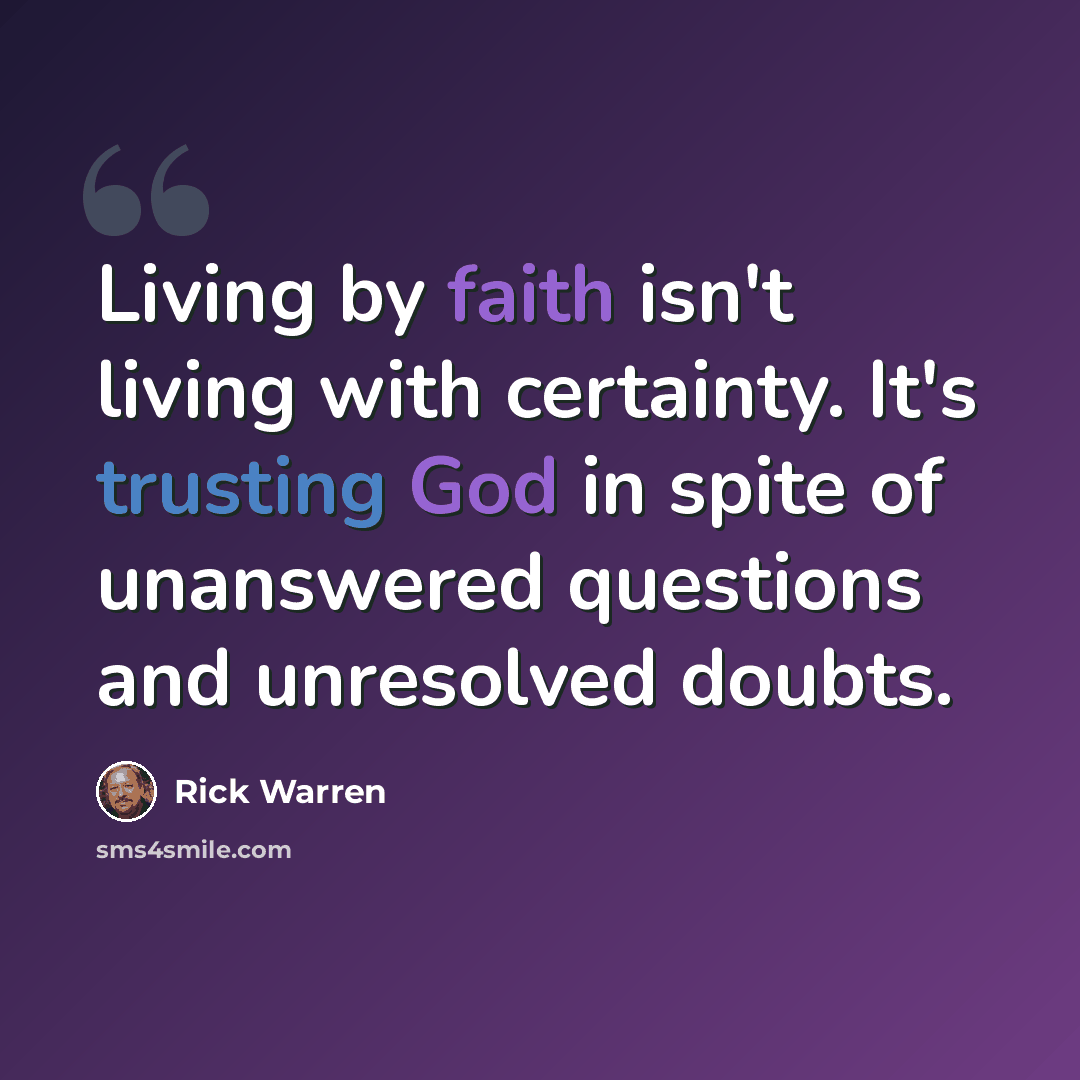 “Living by faith isn't living with certainty. It's trusting God in spite of unanswered questions and unresolved doubts.” quote by Rick Warren