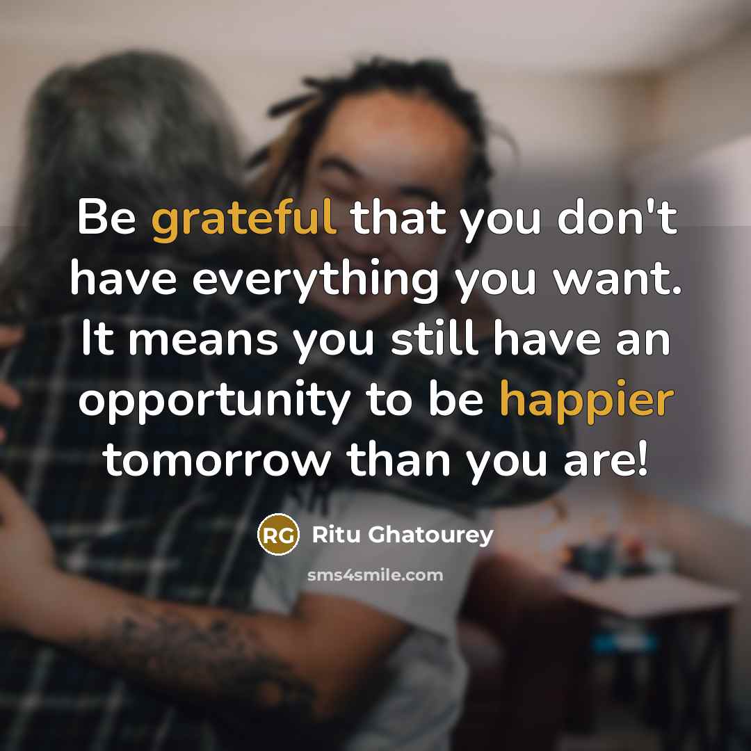 “Be grateful that you don't have everything you want. It means you still have an opportunity to be happier tomorrow than you are!” quote by Ritu Ghatourey