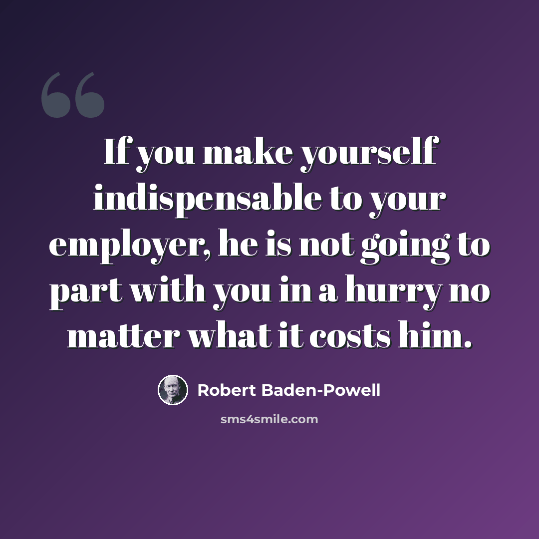 “If you make yourself indispensable to your employer, he is not going to part with you in a hurry no matter what it costs him.” quote by Robert Baden-Powell