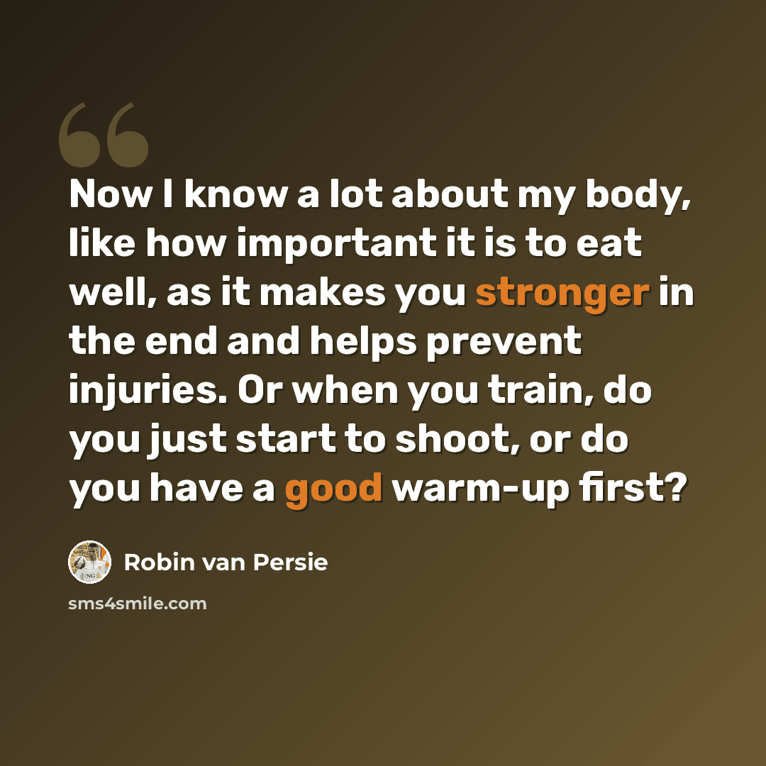 “Now I know a lot about my body, like how important it is to eat well, as it makes you stronger in the end and helps prevent injuries. Or when you train, do you just start to shoot, or do you have a good warm-up first?” quote by Robin Van Persie