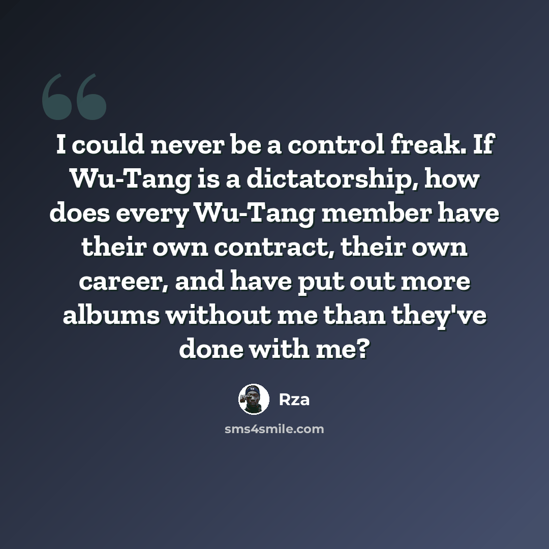 “I could never be a control freak. If Wu-Tang is a dictatorship, how does every Wu-Tang member have their own contract, their own career, and have put out more albums without me than they've done with me?” quote by Rza