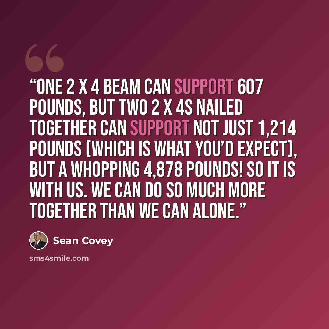“one 2 x 4 beam can support 607 pounds, but two 2 x 4s nailed together can support not just 1,214 pounds (which is what you’d expect), but a whopping 4,878 pounds! So it is with us. We can do so much more together than we can alone.” quote by Sean Covey