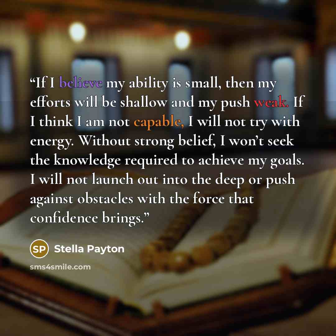 “If I believe my ability is small, then my efforts will be shallow and my push weak. If I think I am not capable, I will not try with energy. Without strong belief, I won’t seek the knowledge required to achieve my goals. I will not launch out into the deep or push against obstacles with the force…” quote by Stella Payton