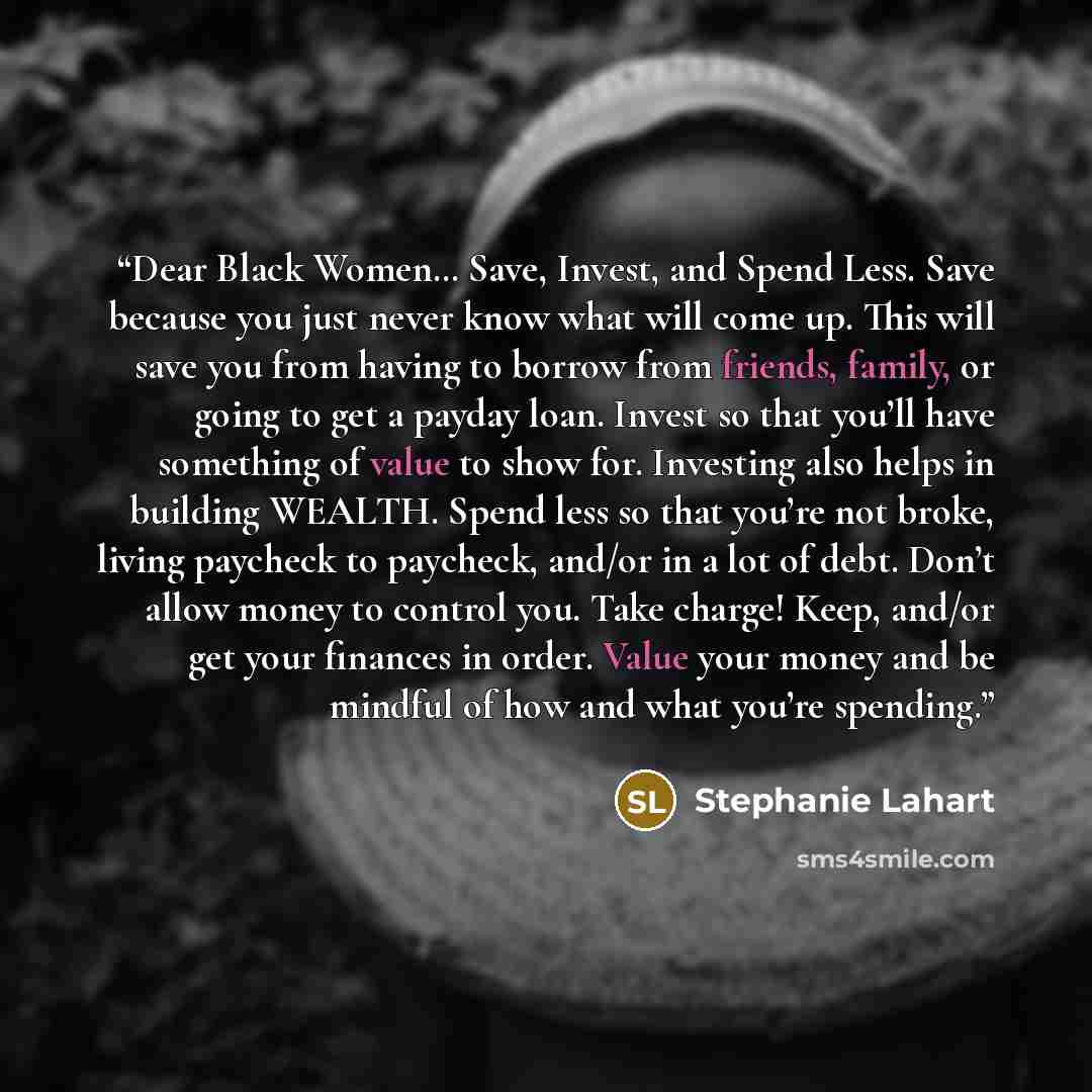 “Dear Black Women… Save, Invest, and Spend Less. Save because you just never know what will come up. This will save you from having to borrow from friends, family, or going to get a payday loan. Invest so that you’ll have something of value to show for. Investing also helps in building WEALTH…” quote by Stephanie Lahart