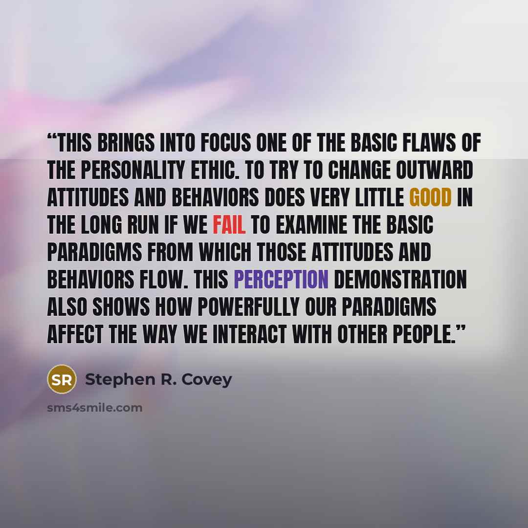“This brings into focus one of the basic flaws of the Personality Ethic. To try to change outward attitudes and behaviors does very little good in the long run if we fail to examine the basic paradigms from which those attitudes and behaviors flow. This perception demonstration also shows how…” quote by Stephen R. Covey