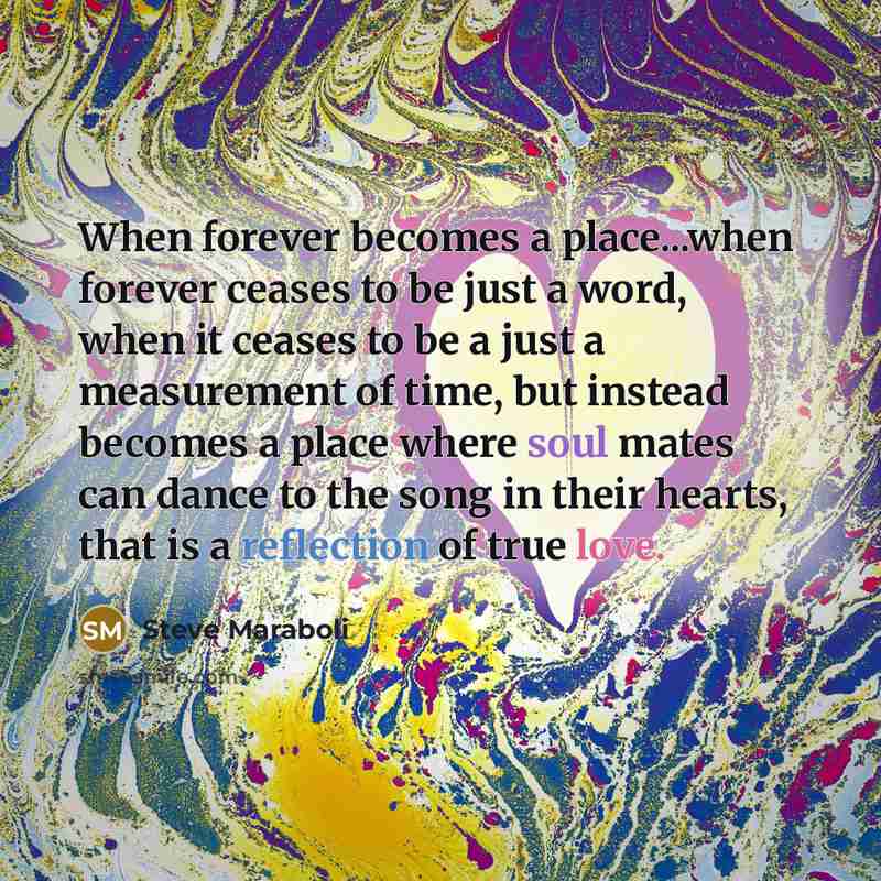 “When forever becomes a place...when forever ceases to be just a word, when it ceases to be a just a measurement of time, but instead becomes a place where soul mates can dance to the song in their hearts, that is a reflection of true love.” quote by Steve Maraboli
