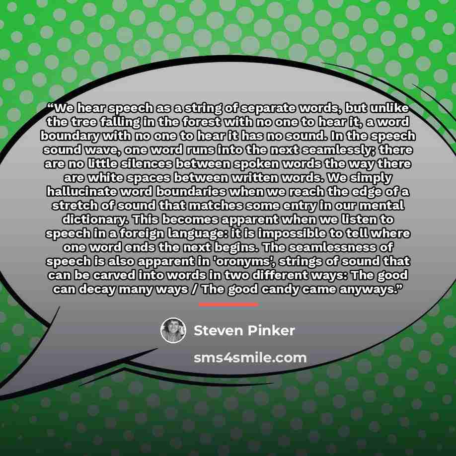 “We hear speech as a string of separate words, but unlike the tree falling in the forest with no one to hear it, a word boundary with no one to hear it has no sound. In the speech sound wave, one word runs into the next seamlessly; there are no little silences between spoken words the way there are…” quote by Steven Pinker