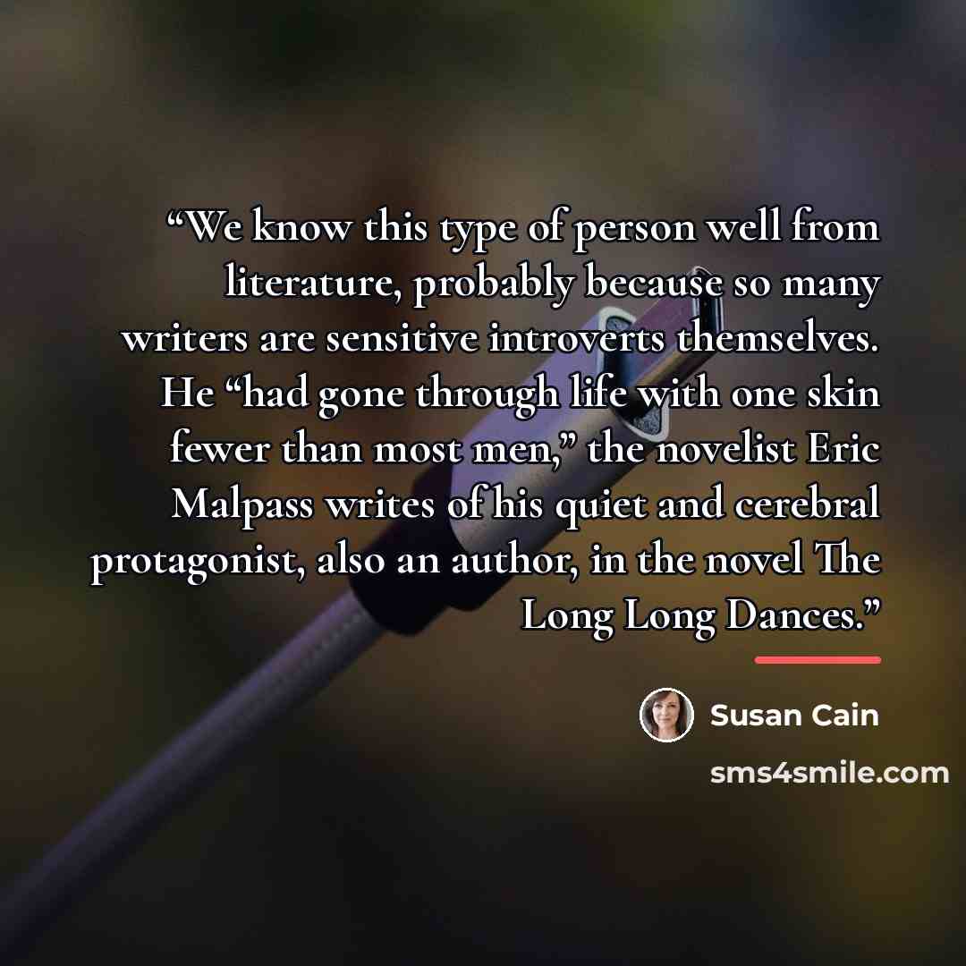 “We know this type of person well from literature, probably because so many writers are sensitive introverts themselves. He “had gone through life with one skin fewer than most men,” the novelist Eric Malpass writes of his quiet and cerebral protagonist, also an author, in the novel The Long Long…” quote by Susan Cain