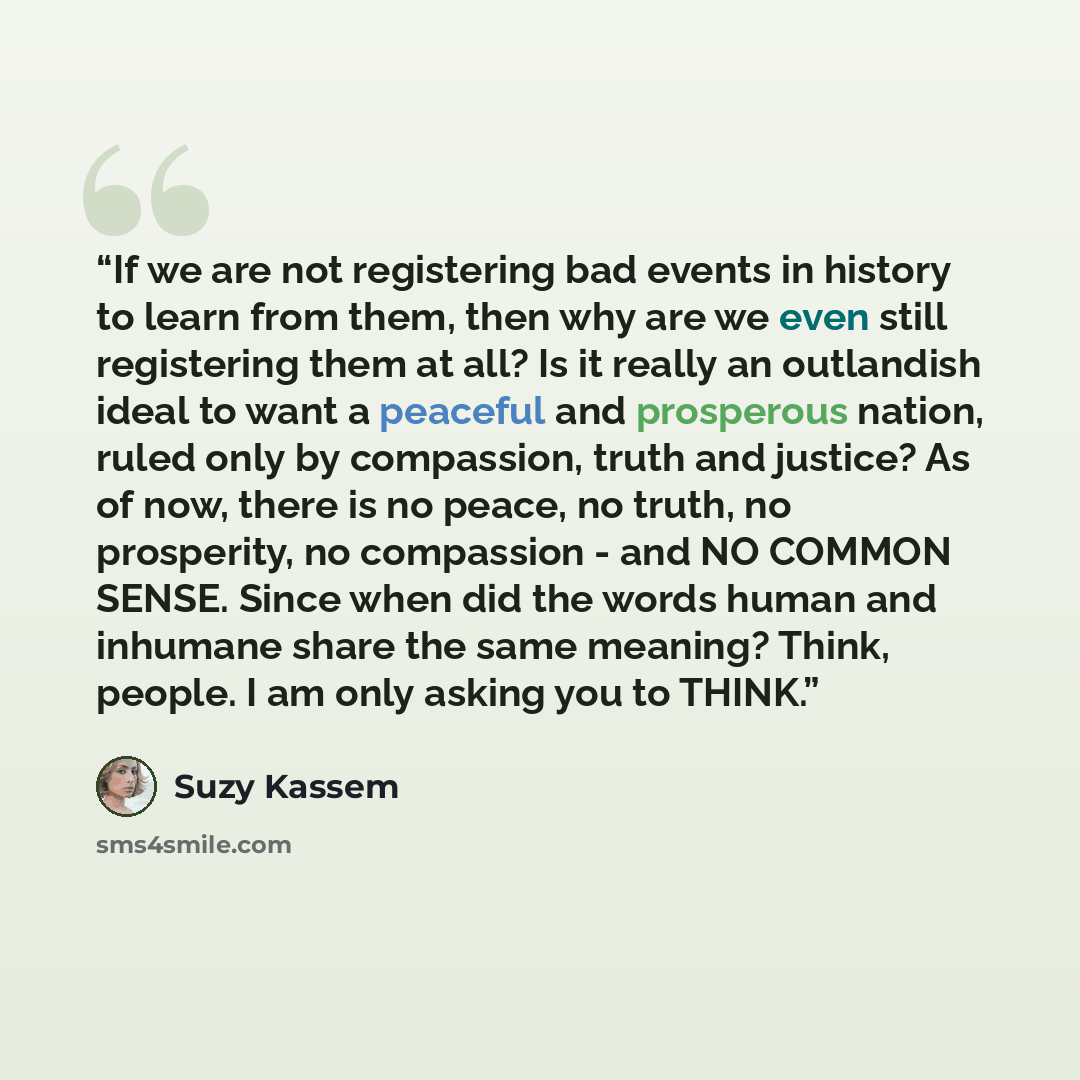 “If we are not registering bad events in history to learn from them, then why are we even still registering them at all? Is it really an outlandish ideal to want a peaceful and prosperous nation, ruled only by compassion, truth and justice? As of now, there is no peace, no truth, no prosperity, no…” quote by Suzy Kassem