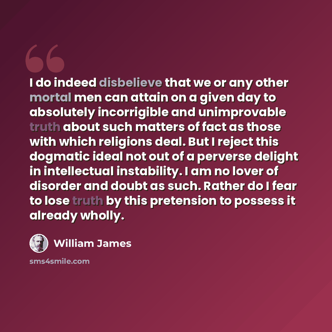 “I do indeed disbelieve that we or any other mortal men can attain on a given day to absolutely incorrigible and unimprovable truth about such matters of fact as those with which religions deal. But I reject this dogmatic ideal not out of a perverse delight in intellectual instability. I am no…” quote by William James