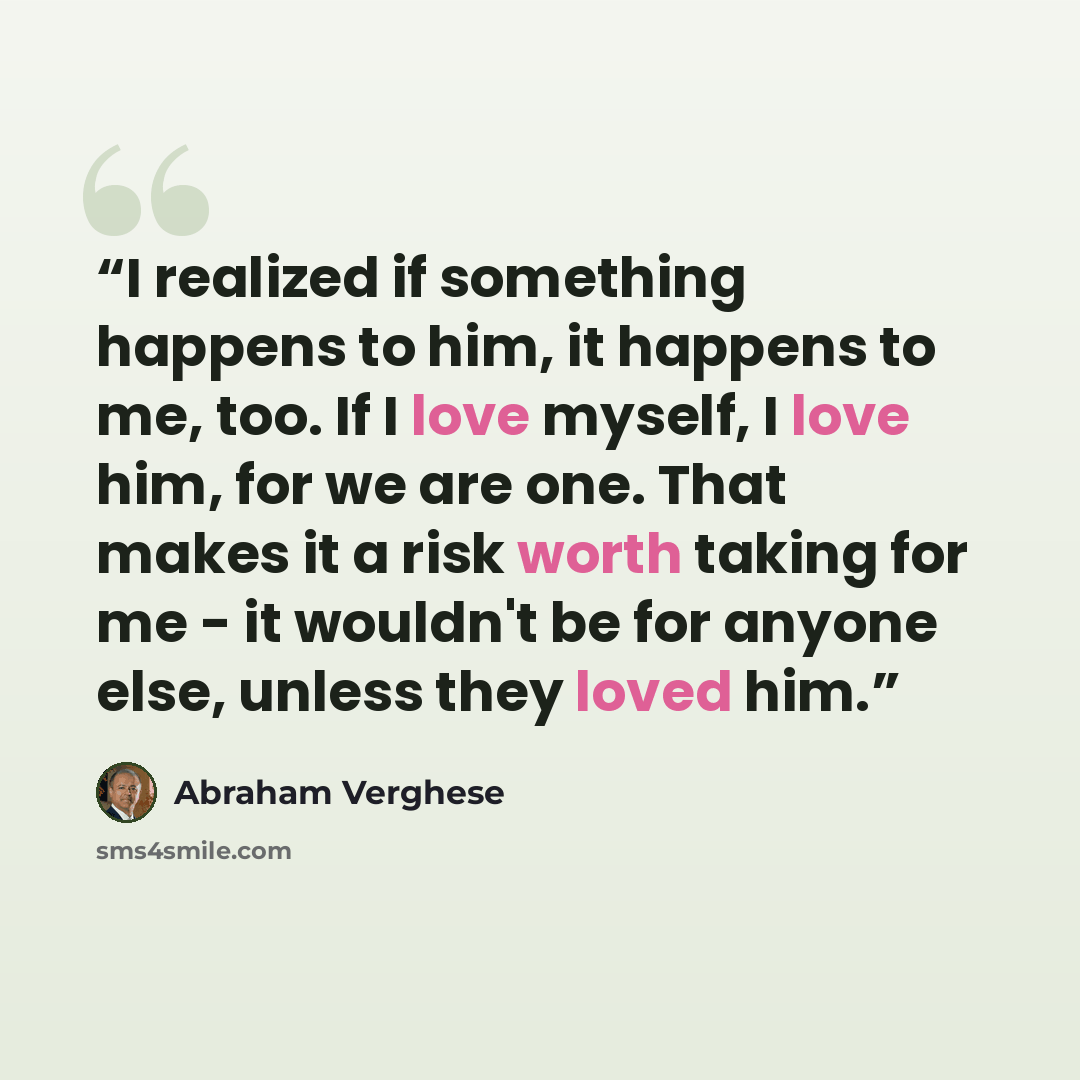 “I realized if something happens to him, it happens to me, too. If I love myself, I love him, for we are one. That makes it a risk worth taking for me - it wouldn't be for anyone else, unless they loved him.” quote by Abraham Verghese
