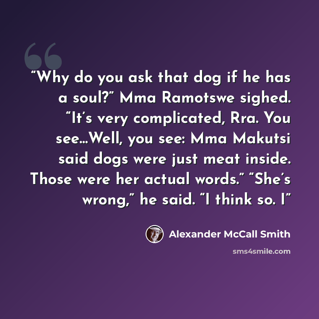 “Why do you ask that dog if he has a soul?” Mma Ramotswe sighed. “It’s very complicated, Rra. You see…Well, you see: Mma Makutsi said dogs were just meat inside. Those were her actual words.” “She’s wrong,” he said. “I think so. I” quote by Alexander McCall Smith