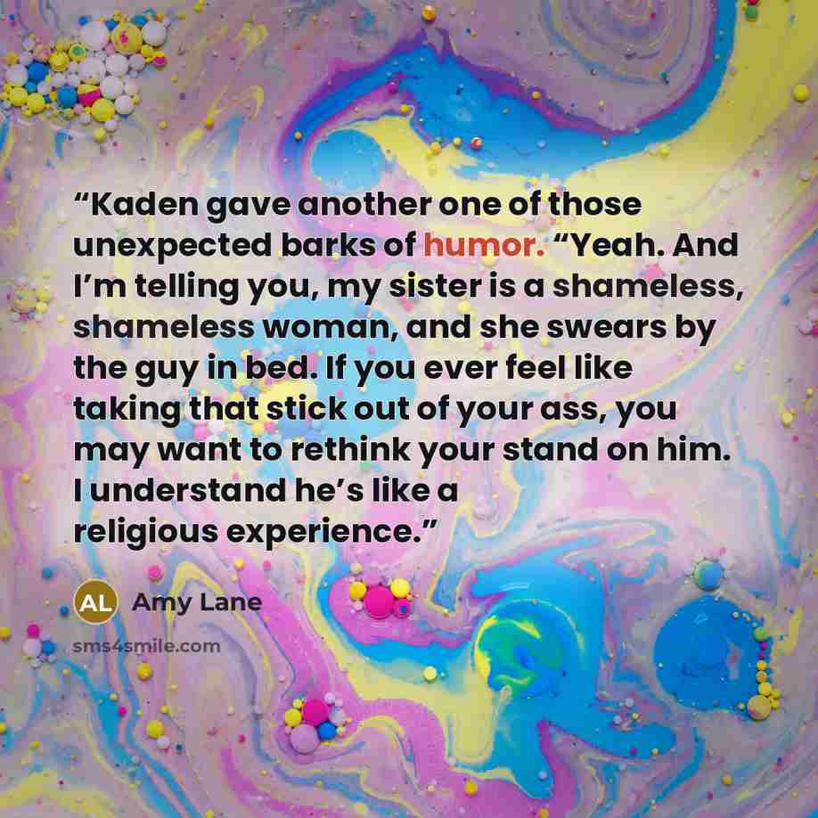 “Kaden gave another one of those unexpected barks of humor. “Yeah. And I’m telling you, my sister is a shameless, shameless woman, and she swears by the guy in bed. If you ever feel like taking that stick out of your ass, you may want to rethink your stand on him. I understand he’s like a religious…” quote by Amy Lane