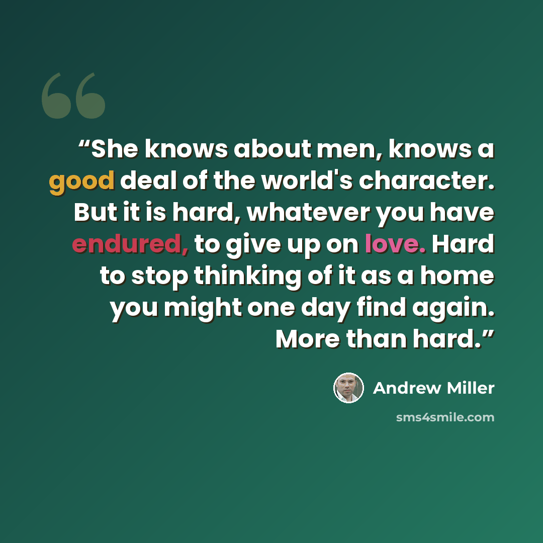 “She knows about men, knows a good deal of the world's character. But it is hard, whatever you have endured, to give up on love. Hard to stop thinking of it as a home you might one day find again. More than hard.” quote by Andrew Miller