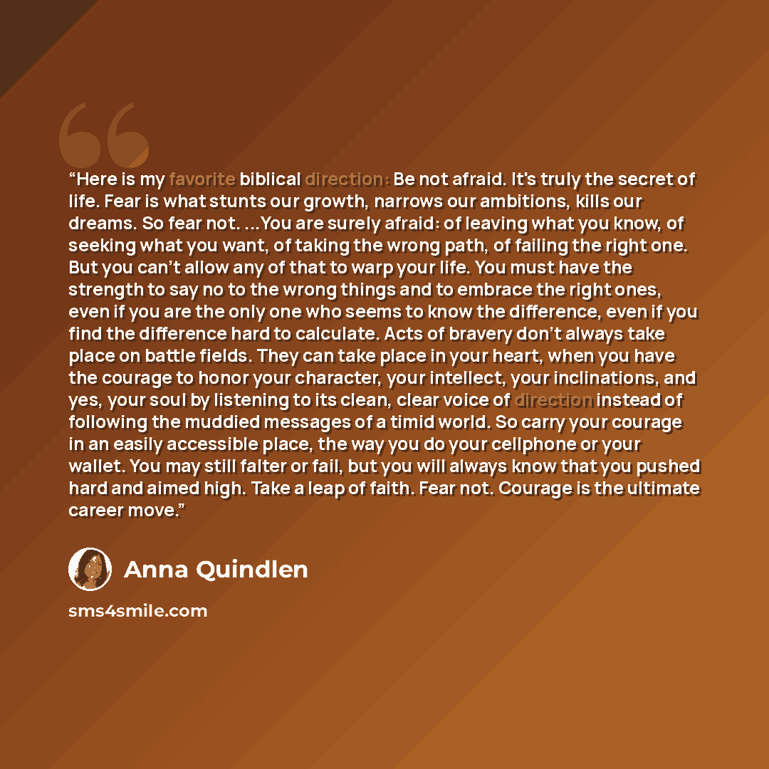 “Here is my favorite biblical direction: Be not afraid. It's truly the secret of life. Fear is what stunts our growth, narrows our ambitions, kills our dreams. So fear not. ...You are surely afraid: of leaving what you know, of seeking what you want, of taking the wrong path, of failing the right…” quote by Anna Quindlen