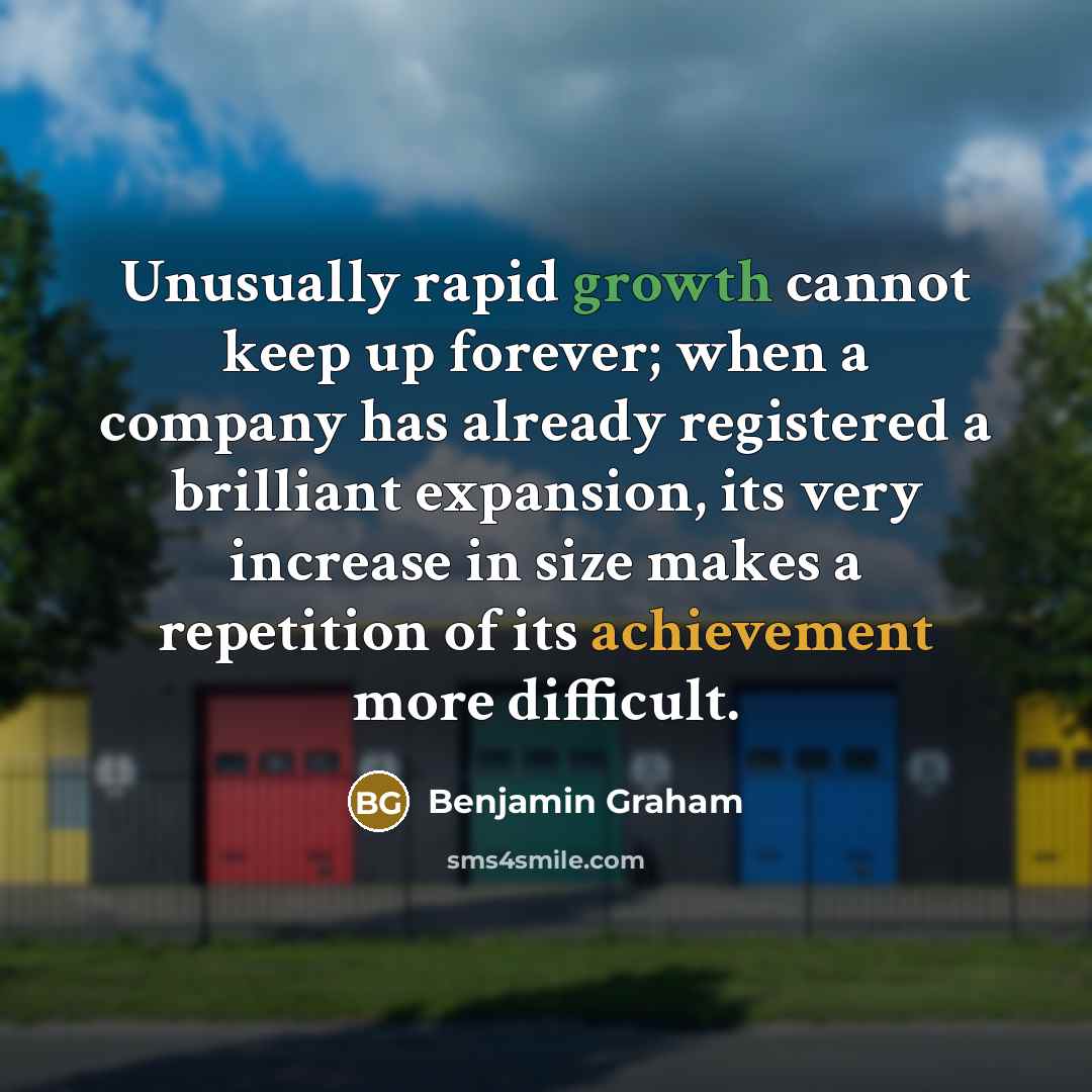 “Unusually rapid growth cannot keep up forever; when a company has already registered a brilliant expansion, its very increase in size makes a repetition of its achievement more difficult.” quote by Benjamin Graham