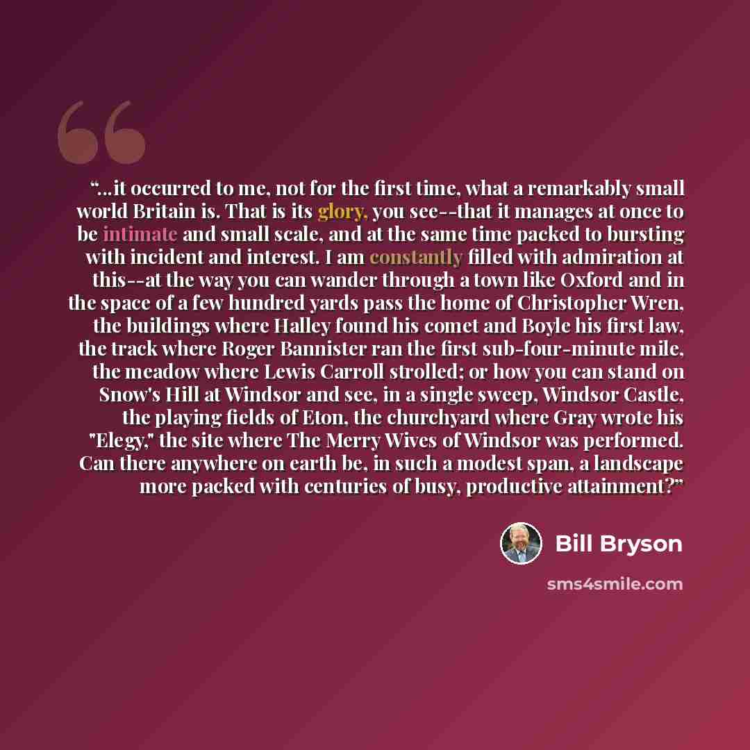 “...it occurred to me, not for the first time, what a remarkably small world Britain is. That is its glory, you see--that it manages at once to be intimate and small scale, and at the same time packed to bursting with incident and interest. I am constantly filled with admiration at this--at the way…” quote by Bill Bryson