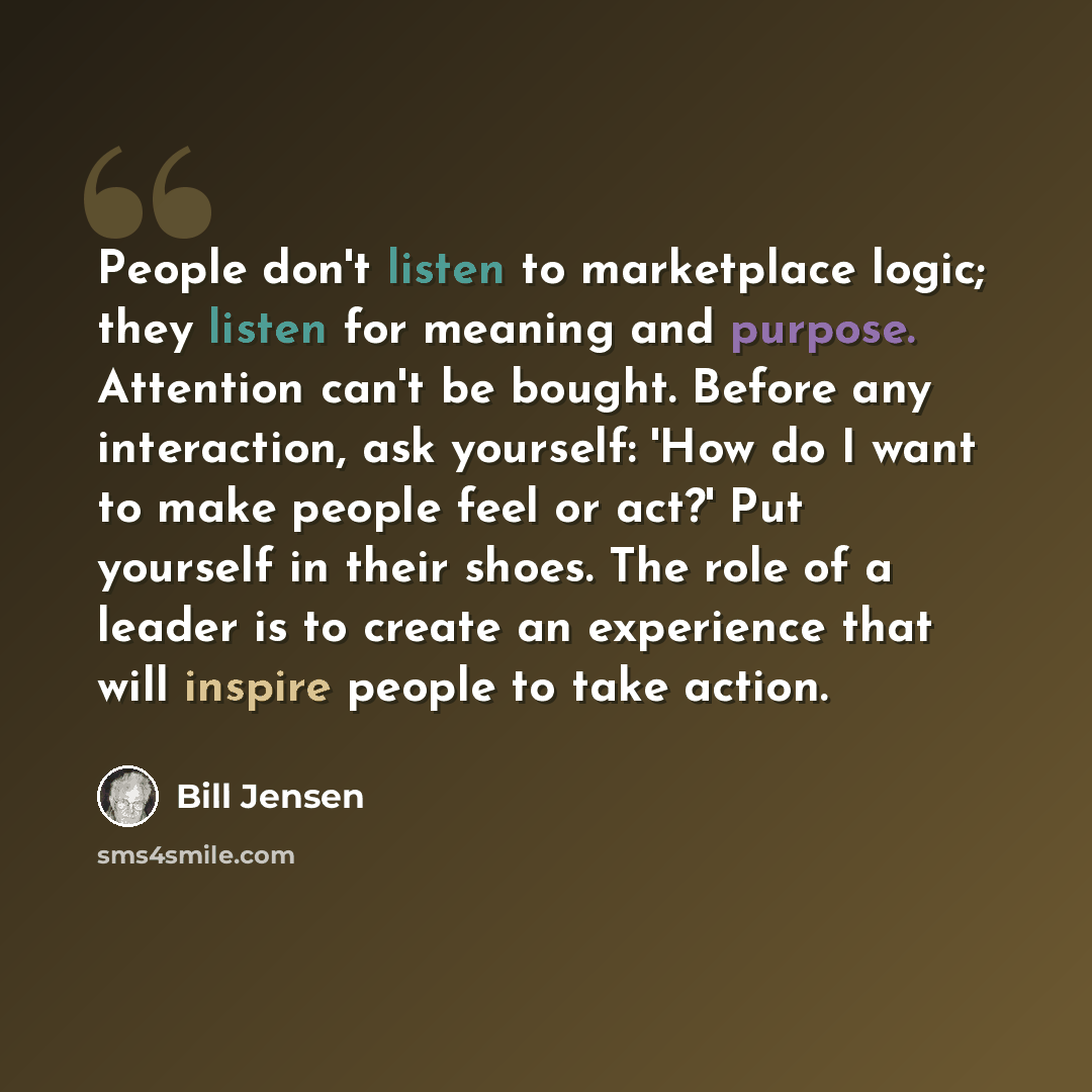 “People don't listen to marketplace logic; they listen for meaning and purpose. Attention can't be bought. Before any interaction, ask yourself: 'How do I want to make people feel or act?' Put yourself in their shoes. The role of a leader is to create an experience that will inspire people to take…” quote by Bill Jensen