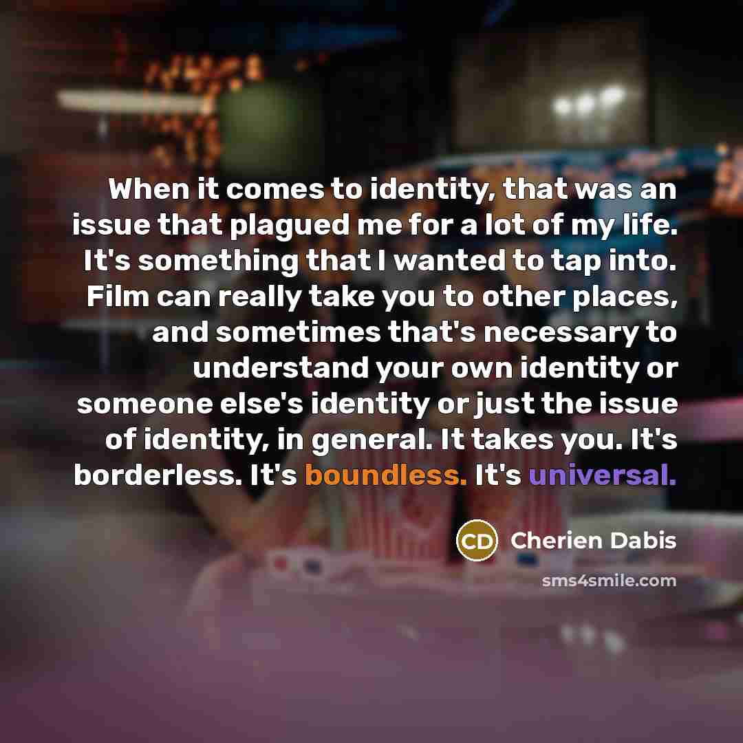 “When it comes to identity, that was an issue that plagued me for a lot of my life. It's something that I wanted to tap into. Film can really take you to other places, and sometimes that's necessary to understand your own identity or someone else's identity or just the issue of identity, in…” quote by Cherien Dabis