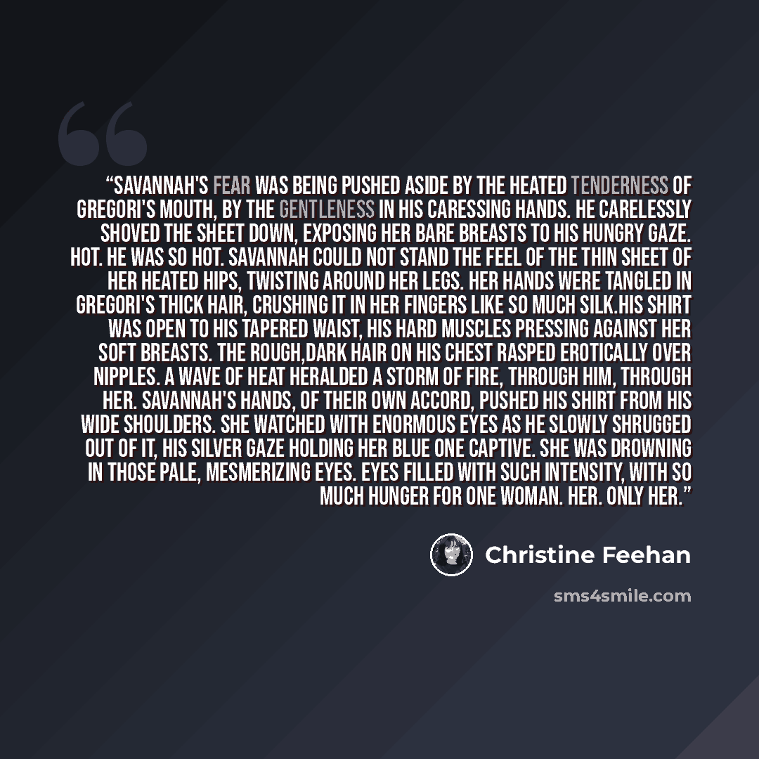 “Savannah's fear was being pushed aside by the heated tenderness of Gregori's mouth, by the gentleness in his caressing hands. He carelessly shoved the sheet down, exposing her bare breasts to his hungry gaze. Hot. He was so hot. Savannah could not stand the feel of the thin sheet of her heated…” quote by Christine Feehan