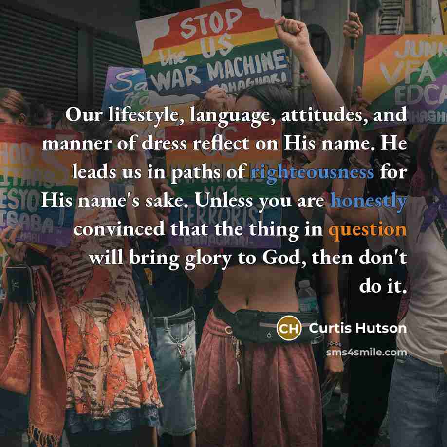 “Our lifestyle, language, attitudes, and manner of dress reflect on His name. He leads us in paths of righteousness for His name's sake. Unless you are honestly convinced that the thing in question will bring glory to God, then don't do it.” quote by Curtis Hutson