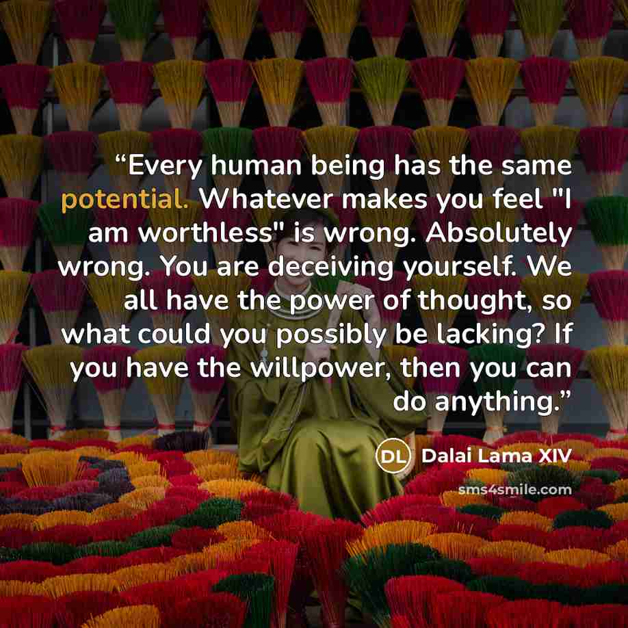 “Every human being has the same potential. Whatever makes you feel "I am worthless" is wrong. Absolutely wrong. You are deceiving yourself. We all have the power of thought, so what could you possibly be lacking? If you have the willpower, then you can do anything.” quote by Dalai Lama XIV