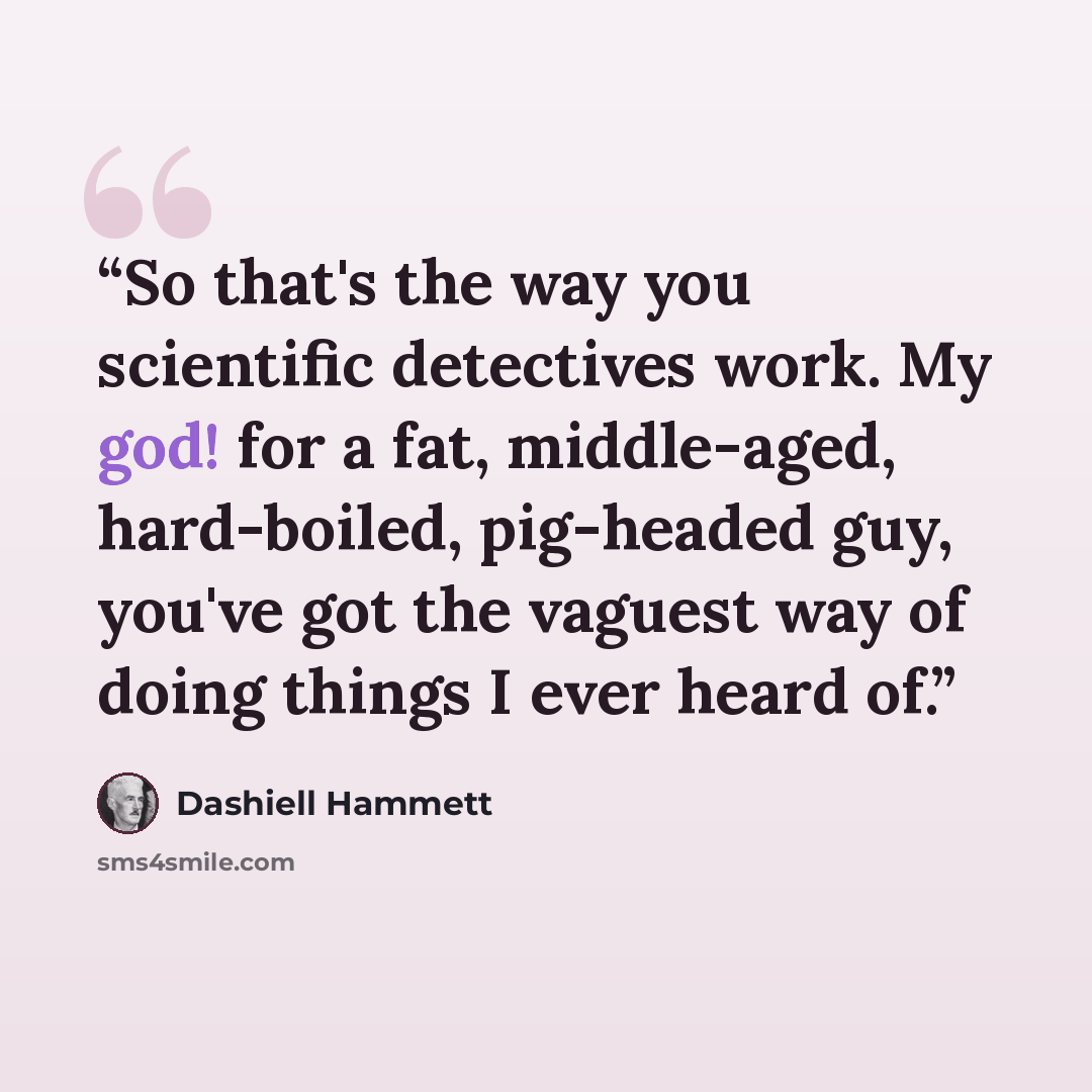 “So that's the way you scientific detectives work. My god! for a fat, middle-aged, hard-boiled, pig-headed guy, you've got the vaguest way of doing things I ever heard of.” quote by Dashiell Hammett