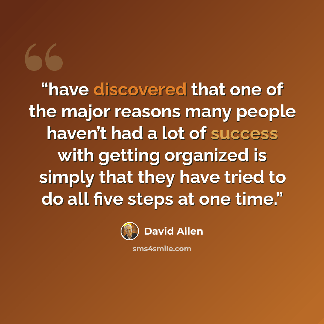 “have discovered that one of the major reasons many people haven’t had a lot of success with getting organized is simply that they have tried to do all five steps at one time.” quote by David Allen