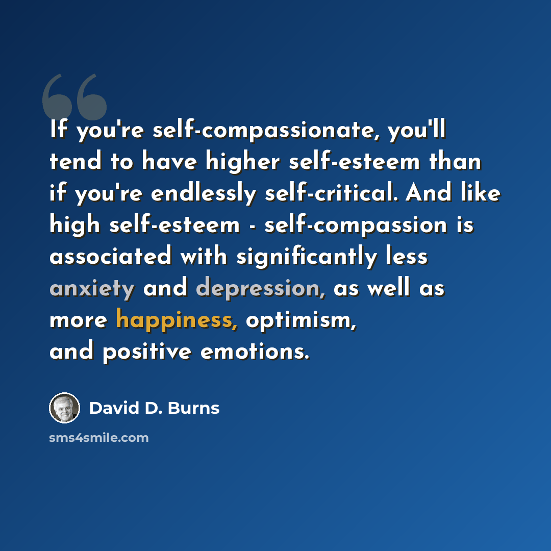 “If you're self-compassionate, you'll tend to have higher self-esteem than if you're endlessly self-critical. And like high self-esteem - self-compassion is associated with significantly less anxiety and depression, as well as more happiness, optimism, and positive emotions.” quote by David D. Burns