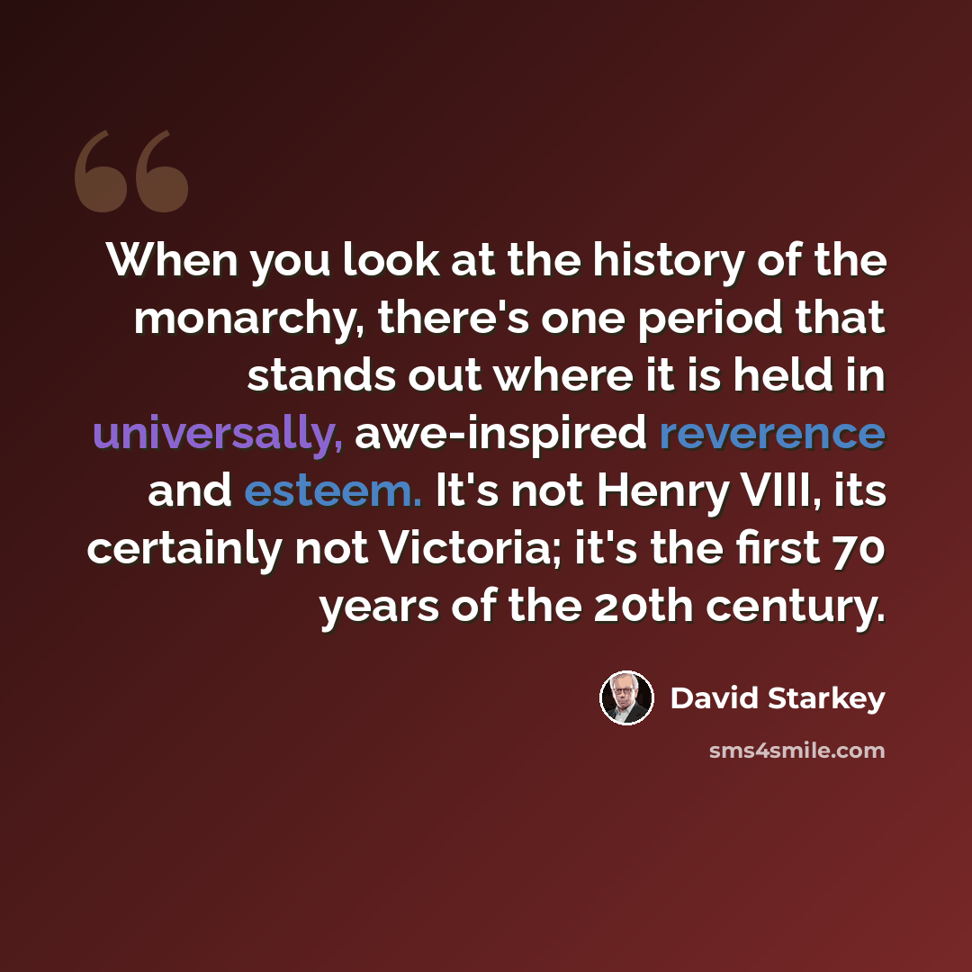 “When you look at the history of the monarchy, there's one period that stands out where it is held in universally, awe-inspired reverence and esteem. It's not Henry VIII, its certainly not Victoria; it's the first 70 years of the 20th century.” quote by David Starkey