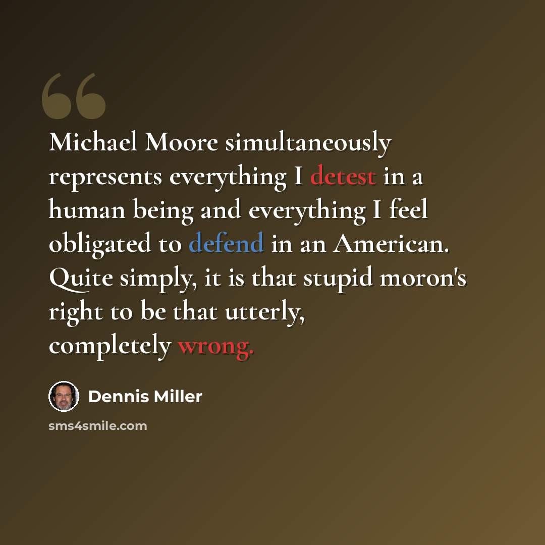 “Michael Moore simultaneously represents everything I detest in a human being and everything I feel obligated to defend in an American. Quite simply, it is that stupid moron's right to be that utterly, completely wrong.” quote by Dennis Miller