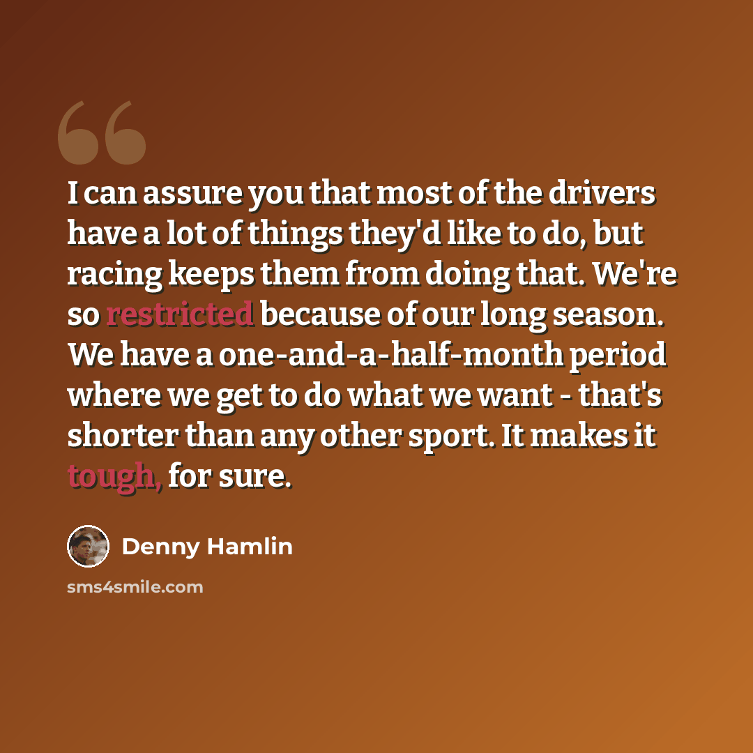 “I can assure you that most of the drivers have a lot of things they'd like to do, but racing keeps them from doing that. We're so restricted because of our long season. We have a one-and-a-half-month period where we get to do what we want - that's shorter than any other sport. It makes it tough…” quote by Denny Hamlin