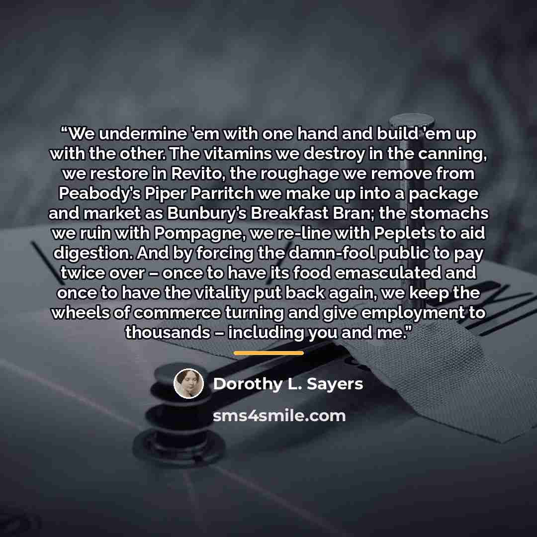 “We undermine ’em with one hand and build ’em up with the other. The vitamins we destroy in the canning, we restore in Revito, the roughage we remove from Peabody’s Piper Parritch we make up into a package and market as Bunbury’s Breakfast Bran; the stomachs we ruin with Pompagne, we re-line with…” quote by Dorothy L. Sayers