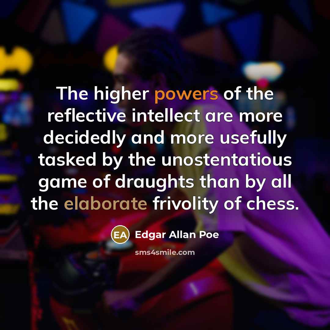 “The higher powers of the reflective intellect are more decidedly and more usefully tasked by the unostentatious game of draughts than by all the elaborate frivolity of chess.” quote by Edgar Allan Poe