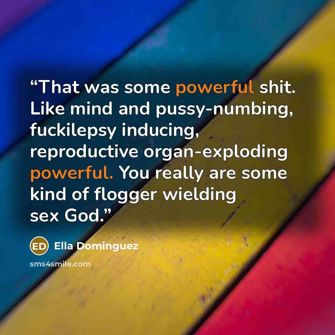 “That was some powerful shit. Like mind and pussy-numbing, fuckilepsy inducing, reproductive organ-exploding powerful. You really are some kind of flogger wielding sex God.” quote by Ella Dominguez