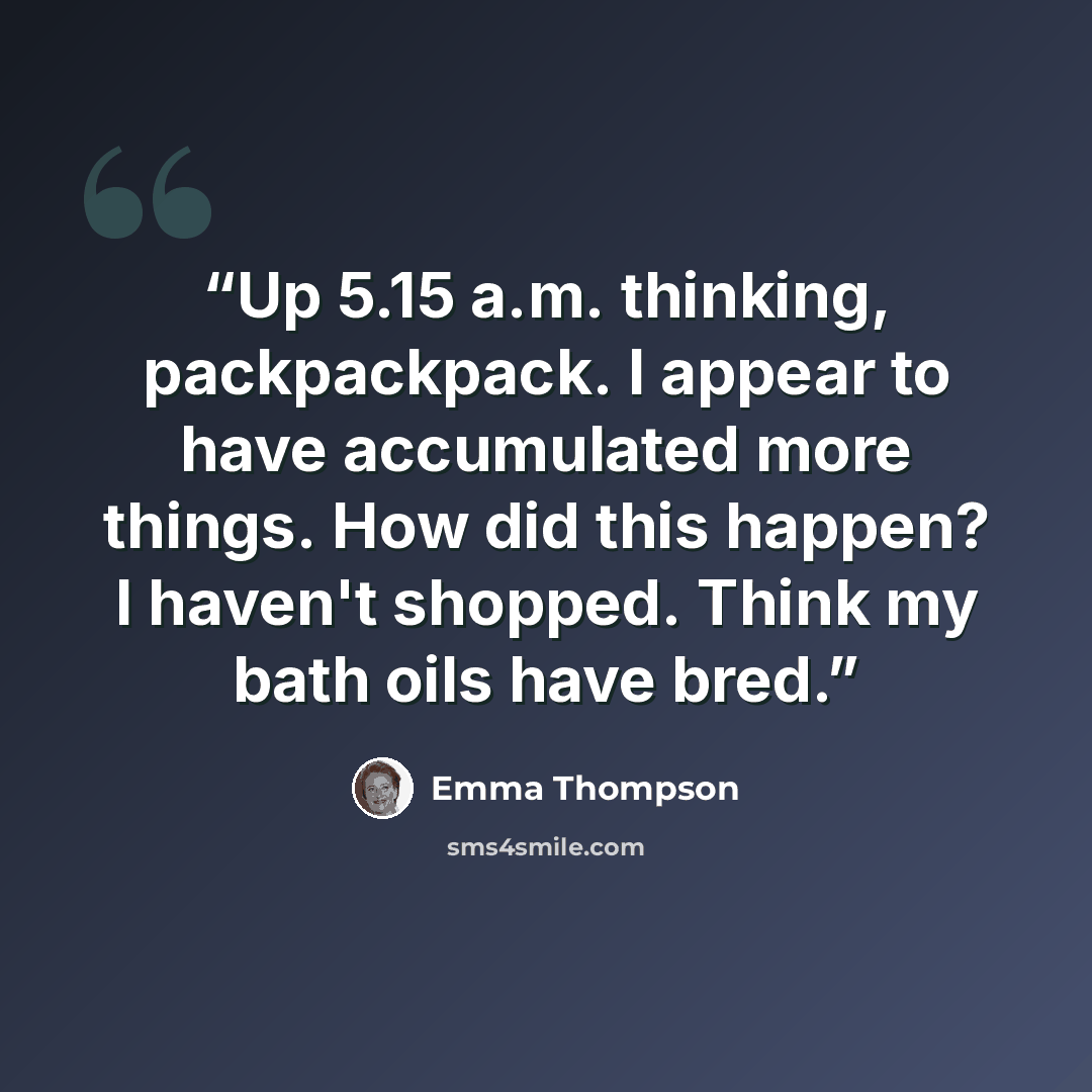 “Up 5.15 a.m. thinking, packpackpack. I appear to have accumulated more things. How did this happen? I haven't shopped. Think my bath oils have bred.” quote by Emma Thompson